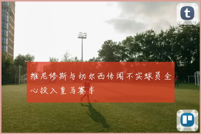 维尼修斯与切尔西传闻不实球员全心投入皇马赛季