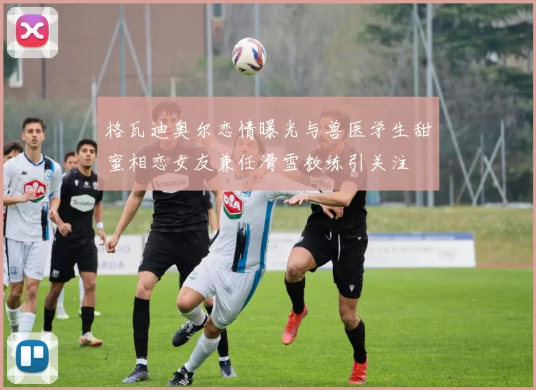 格瓦迪奥尔恋情曝光与兽医学生甜蜜相恋女友兼任滑雪教练引关注