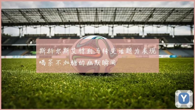 斯科尔斯艾特利马转变话题为表现喝茶不加糖的幽默瞬间