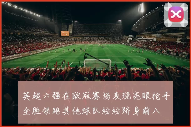 英超六强在欧冠赛场表现亮眼枪手全胜领跑其他球队纷纷跻身前八