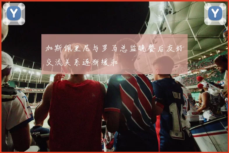 加斯佩里尼与罗马总监晚餐后友好交流关系逐渐缓和